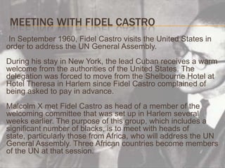 Meeting with Fidel Castro     In September 1960, Fidel Castro visits the United States in order to address the UN General Assembly.During his stay in New York, the lead Cuban receives a warm welcome from the authorities of the United States. The delegation was forced to move from the Shelbourne Hotel at Hotel Theresa in Harlem since Fidel Castro complained of being asked to pay in advance.Malcolm X met Fidel Castro as head of a member of the welcoming committee that was set up in Harlem several weeks earlier. The purpose of this group, which includes a significant number of blacks, is to meet with heads of state, particularly those from Africa, who will address the UN General Assembly. Three African countries become members of the UN at that session.