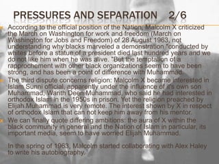 Pressures and separation2/6According to the official position of the Nation, Malcolm X criticized the March on Washington for work and freedom (March on Washington for Jobs and Freedom) of 28 August 1963, not understanding why blacks marveled a demonstration "conducted by whites before a statue of a president died last hundred years and we do not like him when he was alive. "But the temptation of a rapprochement with other black organizations seem to have been strong, and has been a point of difference with Muhammad.The third dispute concerns religion: Malcolm X became interested in Islam Sunni official, apparently under the influence of it's own son Muhammad, WarithDeen Muhammad, who said he had interested in orthodox Islam in the 1950s in prison. Yet the religion preached by Elijah Muhammad is very remote. The interest shown by X in respect of orthodox Islam that can not keep him away from his mentor.We can finally quote differing ambitions: the aura of X within the black community in general and the Nation of Islam in particular, its important media, seem to have worried Elijah Muhammad.In the spring of 1963, Malcolm started collaborating with Alex Haley to write his autobiography.