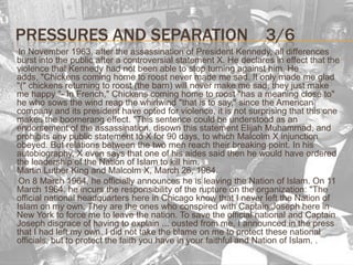 Pressures and separation3/6      In November 1963, after the assassination of President Kennedy, all differences burst into the public after a controversial statement X. He declares in effect that the violence that Kennedy had not been able to stop turning against him. He adds, "Chickens coming home to roost never made me sad. It only made me glad "(" chickens returning to roost (the barn) will never make me sad, they just make me happy "- In French," Chickens coming home to roost "has a meaning close to" he who sows the wind reap the whirlwind "that is to say," since the American company and its president have opted for violence, it is not surprising that this one makes the boomerang effect. "This sentence could be understood as an endorsement of the assassination. disown this statement Elijah Muhammad, and prohibits any public statement to X for 90 days, to which Malcolm X injunction obeyed. But relations between the two men reach their breaking point. In his autobiography, X even says that one of his aides said then he would have ordered the leadership of the Nation of Islam to kill him.Martin Luther King and Malcolm X, March 26, 1964.     On 8 March 1964, he officially announces he is leaving the Nation of Islam. On 11 March 1964, he incurs the responsibility of the rupture on the organization: "The official national headquarters here in Chicago know that I never left the Nation of Islam on my own. They are the ones who conspired with Captain Joseph here in New York to force me to leave the nation. To save the official national and Captain Joseph disgrace of having to explain ... ousted from me, I announced in the press that I had left my own. I did not take the blame on me to protect these national officials, but to protect the faith you have in your faithful and Nation of Islam. .