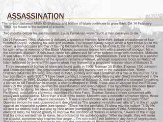Assassination     The tension between Malik El-Shabazz and Nation of Islam continues to grow then. On 14 February 1965, his house is the subject of a bomb.Two months before his assassination, Louis Farrakhan wrote "such a man deserves to die. "On 21 February 1965, Malcolm X delivers a speech in Harlem, New York, before an audience of four hundred people, including his wife and children. The speech barely begun when a fight broke out in the crowd, a man accuses another of having his hands in his pockets. Malcolm X, the microphone, called for calm when a member of the Black Muslims advances toward him with a sawed-off shotgun, hit in the stomach, Malcolm X falls back, while two others pull him over sixteen times with revolvers. Malcolm X was taken to the nearest hospital, but police prevented her hospitalization. Time to move to a second hospital is fatal. The identity of the sponsor remains unknown, although suspicions focus on Nation of Islam infiltrated by several FBI agents when they learned of a proposed assassination of Malcolm X.        Three members of Nation of Islam are found guilty in 1966: Norman 3X Butler, Thomas 15X Johnson and TalmadgeHayer. The organization itself deny any involvement in the assassination. "Betty Shabazz [Malcolm X's wife], who died in 1997, publicly accused Farrakhan of a role in the murder. " He has admitted in early 2007: "I have been complicit in words, while denying any direct involvement in the organization. In 1994, QubilahShabazz, a daughter of Malcolm X, was arrested and charged for paying a hitman to kill Farrakhan in charge, a charge dropped in 1995. It was also envisaged that the FBI was aware of the project has covered the assassination and even helped. This hypothesis has been taken by the NOI. In dying, his ideas do not disappear with him. They were taken by groups (Black Panthers), populations (Soweto), countries (Burkina Faso, Thomas Sankara) more concerned with equity and social justice. More than a civil rights leader, Malcolm was a defender of human rights, those we must defend "by all means necessary ". It was a revolutionary who was part as Ernesto "Che" Guevara (whom he met, observed and described as "the greatest revolutionary who is"), in the struggle against an imperialist system (see speech: "Show me the capitalist, I'll show you the vulture "). By his wit and his oratory skills but also by civic action (campaign for the inclusion of Afro-Americans in the electoral rolls), he helped greatly to improve the condition of "Blacks in America. " Aware of the image that his critics wanted him to leave, he predicted in his autobiography: "After my death, they will make me a racist, someone who inspires fear angry ... I'm not racist. I not believe in any form of segregation. The concept of racism is foreign to me. I do not appreciate all these words in "ism (e) " "