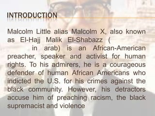 Introduction    Malcolm Little alias Malcolm X, alsoknown as El-Hajj Malik El-Shabazz (الحاجّ مالك الشباز‎ in arab) is an African-American preacher, speaker and activist for humanrights. To hisadmirers, heis a courageous defender of humanAfricanAmericanswhoindicted the U.S. for his crimes against the black community. However, hisdetractors accuse him of preachingracism, the black supremacist and violence