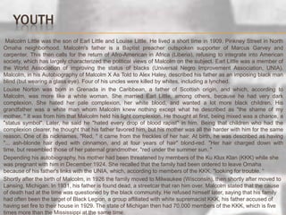 YouthMalcolm Little was the son of Earl Little and Louise Little. He lived a short time in 1909, Pinkney Street in North Omaha neighborhood. Malcolm's father is a Baptist preacher outspoken supporter of Marcus Garvey and carpenter. This then calls for the return of Afro-American in Africa (Liberia), refusing to integrate into American society, which has largely characterized the political views of Malcolm on the subject. Earl Little was a member of the World Association of improving the status of blacks (Universal Negro Improvement Association, UNIA). Malcolm, in his Autobiography of Malcolm X As Told to Alex Haley, described his father as an imposing black man blind (but wearing a glass eye). Four of his uncles were killed by whites, including a lynched.       Louise Norton was born in Grenada in the Caribbean, a father of Scottish origin, and which, according to Malcolm, was more like a white woman. She married Earl Little, among others, because he had very dark complexion. She hated her pale complexion, her white blood, and wanted a lot more black children. His grandfather was a white man whom Malcolm knew nothing except what he described as "the shame of my mother. " It was from him that Malcolm held his light complexion. He thought at first, being mixed was a chance, a "status symbol". Later, he said he "hated every drop of blood rapist" in him. Being that children who had the complexion clearer, he thought that his father favored him, but his mother was all the harder with him for the same reason. One of its nicknames, "Red, " it came from the freckles of her hair. At birth, he was described as having "... ash-blonde hair dyed with cinnamon, and at four years of hair" blond-red. "Her hair charged down with time, but resembled those of her paternal grandmother, "red under the summer sun. "Depending his autobiography, his mother had been threatened by members of the Ku Klux Klan (KKK) while she was pregnant with him in December 1924. She recalled that the family had been ordered to leave Omaha because of his father's links with the UNIA, which, according to members of the KKK, "looking for trouble. “       Shortly after the birth of Malcolm, in 1926 the family moved to Milwaukee (Wisconsin), then shortly after moved to Lansing, Michigan. In 1931, his father is found dead, a streetcar that ran him over. Malcolm stated that the cause of death had at the time was questioned by the black community. He refused himself later, saying that his family had often been the target of Black Legion, a group affiliated with white supremacist KKK, his father accused of having set fire to their house in 1929. The state of Michigan then had 70,000 members of the KKK, which is five times more than the Mississippi at the same time.