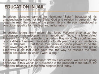 Education in jailIn prison, Malcolm earned the nickname "Satan" because of his unquenchable hatred for the Bible, God and religion in general [. He began to read the books of the prison library. He soon developed a voracious appetite for reading, and astigmatism.     In several letters from prison, but later, Malcolm emphasize the importance of his education as an autodidact. Thus, in a letter dated February 15, 1950, he wrote to a certain Raymond: "My confinement is of a different nature, I finished my fourth year of a prison sentence of 8 to 10 years ... but those four years in prison proved to be the most rewarding of my 38 years on this earth and I feel that "this gift of Time"was a gift that Allah gave me, the way he rescued me from certain destruction to which I went along. “     He also attributes the sentence: "Without education, we are not going anywhere in this world" or "Education is the passport to the future, for tomorrow belongs to those who prepare for it today. "