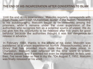    The end of hisincarcerationafterconverting to Islam     Until the end of his incarceration, Malcolm regularly corresponds with Elijah Poole, said Elijah Muhammad, leader of the Nation. "According to his autobiography, Malcolm began to be renowned among the prisoners, while it remains under the close supervision of the authorities who recognize him as a potential source of unrest. We do not give him the opportunity to be released after five years for good behavior because the authorities thought it was too dangerous to release in advance.     In February 1948, thanks to the efforts of his sister, Malcolm was transferred to a prison experimental Norfolk (Massachusetts), and a library that has provided much more than the state prison in Charleston. Malcolm later reflected on the time spent in prison: "Months passed, and it seemed not even be imprisoned. In fact, until then, I've never been so free in my life. "On August 7, 1952, Malcolm was finally released at his word.