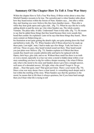 Summary Of The Chapter How To Tell A True War Story
Within the chapter How to Tell a True War Story, O Brien writes about a story that
Mitchell Sanders recounts to be true. The surrealist part is when Sanders talks about
how they heard noises within the forests of Nam. Sanders says, ...but after a while
they start hearing you won t believe this they hear chamber music... Then after a
while they hear gook opera and a glee club... (Pg. 71). When he says this he is really
adding details to pad the story up. Like when Sanders say, The whole country.
Vietnam. The place talks. It talks. Understand? Nam it truly talks. (Pg. 71). He means
to say that he added those things that they heard because there were sounds they
heard that couldn t be explained. Later on he says that those things they heard... Show
more content on Helpwriting.net ...
his frustration at not quite getting the details right, not quite pinning down the final
and definitive truth. (Pg. 72). When Sanders tells O Brien about how he made up
those parts, Last night , man, I had to make up a few things. Yeah, but listen, it s
still true. Those six guys, they heard wicked sound out there. They heard sound
you just plain won t believe. (Pg. 73). Sanders explains to O Brien that these
sounds they heard were sounds unbelievable and had to be replaced with the
Opera, choir boys, glee club, and so on. Without these small lies there is no truth
or even a moral, especially in a true war story a moral is hidden deep within a war
story something you have to dig for within a deeper meaning. Like when O Brien
asks what is the moral to his story and Sanders doesn t give him a straight answer,
well more of a shrouded answer. All right, what s the moral? Forget it. No go
ahead. ... Hear that quiet, man? That quiet just listen. There s your moral. (Pg. 74).
Since a true war story doesn t have a clear moral, it s something much deeper and is
lost within the retelling of the story. When Sanders says that the quietness is the
moral, he means that in life there is always quietness, but if you listen hard enough
then you ll hear what life is trying to tell
 