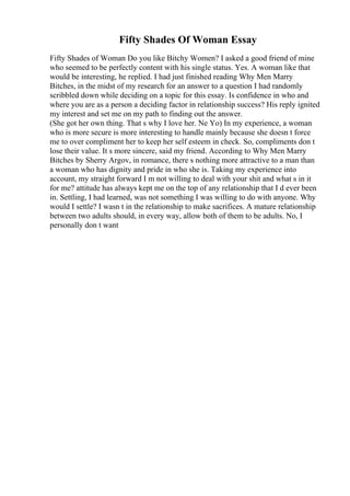 Fifty Shades Of Woman Essay
Fifty Shades of Woman Do you like Bitchy Women? I asked a good friend of mine
who seemed to be perfectly content with his single status. Yes. A woman like that
would be interesting, he replied. I had just finished reading Why Men Marry
Bitches, in the midst of my research for an answer to a question I had randomly
scribbled down while deciding on a topic for this essay. Is confidence in who and
where you are as a person a deciding factor in relationship success? His reply ignited
my interest and set me on my path to finding out the answer.
(She got her own thing. That s why I love her. Ne Yo) In my experience, a woman
who is more secure is more interesting to handle mainly because she doesn t force
me to over compliment her to keep her self esteem in check. So, compliments don t
lose their value. It s more sincere, said my friend. According to Why Men Marry
Bitches by Sherry Argov, in romance, there s nothing more attractive to a man than
a woman who has dignity and pride in who she is. Taking my experience into
account, my straight forward I m not willing to deal with your shit and what s in it
for me? attitude has always kept me on the top of any relationship that I d ever been
in. Settling, I had learned, was not something I was willing to do with anyone. Why
would I settle? I wasn t in the relationship to make sacrifices. A mature relationship
between two adults should, in every way, allow both of them to be adults. No, I
personally don t want
 