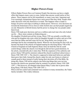 Higher Powers Essay
Effects Higher Powers Have on Common People One decision can have a ripple
effect that impacts many years to come, further than anyone would realize at first
glance. These impacts can be felt immediately or many years later. Important and
even seemingly unimportant figures have more power than they think. People often
make decisions with only themselves in mind. This happens when a leader is
hungry for power and stops at nothing to obtain power. However, wise decisions act
towards the betterment of lives forever while foolish ones can hurt people negatively
on end. Monarchs in British history had the power to change the way people under
them lived.
Henry VIII made poor decisions and was a ruthless and cruel man who only looked
out for ... Show more content on Helpwriting.net ...
His daughter Elizabeth proved him wrong. Henry VIII was actually a terrible ruler
who put his kingdom into ruins while his daughter brought it to glory and out of the
mess that her father and half sister left for her. King Henry was corrupt in his
marriages but he also corrupted the church. When he was divorcing his first wife, he
became the head of the church of England making his title King Henry VIII of the
Church of England on Earth Supreme Head. Since he held this title he could
control things within the church even though he did not have good intentions. In
the article, emerald.tufts.edu it states that, With the expansion of his authority and
power, Henry VIII and his ministers reduced the church to political subservience (
Henry VIII 1509 1547. ). The church is supposed to help teach believers and help
them grow their faith. Instead the church, under his rule, just listens to whatever
sounds good to them instead of really basing their decisions off of the Bible. By
doing this, Henry VIII led his subjects into believing things that were not true
because the church now preached what he wanted it to preach ( Henry VIII 1509
1547. ). This however, all changed when Queen Mary I came into to power after
King Henry VIII died ( Henry VIII 1509 1547. ).
Plots to kill for control and command were common in many monarchies, the Tudor
family included. This widely infamous
 