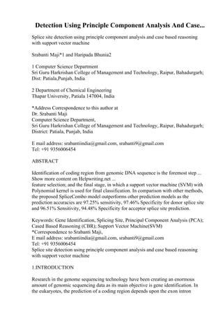 Detection Using Principle Component Analysis And Case...
Splice site detection using principle component analysis and case based reasoning
with support vector machine
Srabanti Maji*1 and Haripada Bhunia2
1 Computer Science Department
Sri Guru Harkrishan College of Management and Technology, Raipur, Bahadurgarh;
Dist: Patiala,Punjab, India
2 Department of Chemical Engineering
Thapar University, Patiala 147004, India
*Address Correspondence to this author at
Dr. Srabanti Maji
Computer Science Department,
Sri Guru Harkrishan College of Management and Technology, Raipur, Bahadurgarh;
District: Patiala, Punjab, India
E mail address: srabantiindia@gmail.com, srabanti9@gmail.com
Tel: +91 9356006454
ABSTRACT
Identification of coding region from genomic DNA sequence is the foremost step ...
Show more content on Helpwriting.net ...
feature selection; and the final stage, in which a support vector machine (SVM) with
Polynomial kernel is used for final classification. In comparison with other methods,
the proposed SpliceCombo model outperforms other prediction models as the
prediction accuracies are 97.25% sensitivity, 97.46% Specificity for donor splice site
and 96.51% Sensitivity, 94.48% Specificity for acceptor splice site prediction.
Keywords: Gene Identification, Splicing Site, Principal Component Analysis (PCA);
Cased Based Reasoning (CBR); Support Vector Machine(SVM)
*Correspondence to Srabanti Maji,
E mail address: srabantiindia@gmail.com, srabanti9@gmail.com
Tel: +91 9356006454
Splice site detection using principle component analysis and case based reasoning
with support vector machine
1.INTRODUCTION
Research in the genome sequencing technology have been creating an enormous
amount of genomic sequencing data as its main objective is gene identification. In
the eukaryotes, the prediction of a coding region depends upon the exon intron
 
