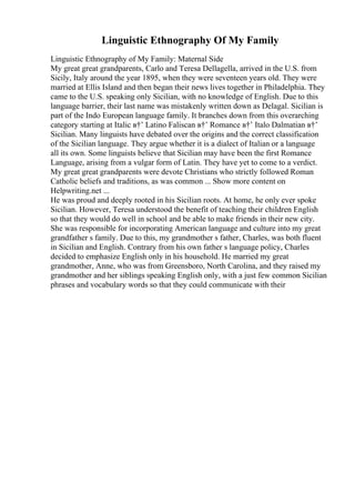 Linguistic Ethnography Of My Family
Linguistic Ethnography of My Family: Maternal Side
My great great grandparents, Carlo and Teresa Dellagella, arrived in the U.S. from
Sicily, Italy around the year 1895, when they were seventeen years old. They were
married at Ellis Island and then began their news lives together in Philadelphia. They
came to the U.S. speaking only Sicilian, with no knowledge of English. Due to this
language barrier, their last name was mistakenly written down as Delagal. Sicilian is
part of the Indo European language family. It branches down from this overarching
category starting at Italic в†’ Latino Faliscan в†’ Romance в†’ Italo Dalmatian в†’
Sicilian. Many linguists have debated over the origins and the correct classification
of the Sicilian language. They argue whether it is a dialect of Italian or a language
all its own. Some linguists believe that Sicilian may have been the first Romance
Language, arising from a vulgar form of Latin. They have yet to come to a verdict.
My great great grandparents were devote Christians who strictly followed Roman
Catholic beliefs and traditions, as was common ... Show more content on
Helpwriting.net ...
He was proud and deeply rooted in his Sicilian roots. At home, he only ever spoke
Sicilian. However, Teresa understood the benefit of teaching their children English
so that they would do well in school and be able to make friends in their new city.
She was responsible for incorporating American language and culture into my great
grandfather s family. Due to this, my grandmother s father, Charles, was both fluent
in Sicilian and English. Contrary from his own father s language policy, Charles
decided to emphasize English only in his household. He married my great
grandmother, Anne, who was from Greensboro, North Carolina, and they raised my
grandmother and her siblings speaking English only, with a just few common Sicilian
phrases and vocabulary words so that they could communicate with their
 