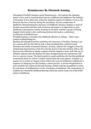 Reminiscence By Elizabeth Jenning
Throughout Elizabeth Jenning s poem Reminiscence , she explores the changing
nature of love and its transformation between childhood and adulthood. She indulges
in the purity of love that exists within the simplistic aspects of children s lives as she
discusses the loss of naivety during the ascendence into the complexities of
adulthood. Demonstrating the innocence of childhood, Jenning s displays a sense of
freedom associated with their lack of anxiety and nuances. In opposition to such,
adulthood is presented to confine Jennings as she deals with the concept of feeling
trapped which results in her conflicting emotions that lead to a celebratory
recollection of childhood ease.
Elizabeth Jenning s concludes that childhood affection is nothing ... Show more
content on Helpwriting.net ...
Breaking the enjambement that symbolises the innocence of freedom, Jenning s use
of a caesura after the line did not seek to find something they could not touch,
illustrates the cruelty of matured intimacy. Jenning s exposes her struggle to bear the
complicated characteristics of the love she has grown to become familiar with as she
discusses her difficulty to whittle a pattern from the shapeless stony stuff. Her use of
sibilance indicates that she despises the bitter disappointment she experienced with
love as a grown woman. The harsh repetitive sound establishes the fact that adulthood
continuously hurts her which is further reinforced by the noun pattern. A pattern is a
regular use of colour or imagery which reflects the cycle of childhood to adulthood, a
sequence of changing love that Jenning s cannot prevent. A second interpretation to
such would be the evidenced idea that Jenning s battles with the incapability to relate
the soft nature of childhood love to the viciousness of adulthood. The connotations of
a pattern are a beautiful childhood drawing which she cannot create out of the brittle
nature of adulthood
 