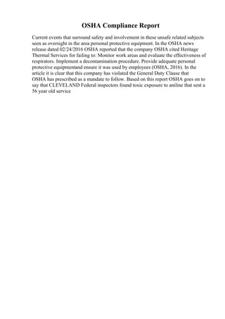 OSHA Compliance Report
Current events that surround safety and involvement in these unsafe related subjects
seen as oversight in the area personal protective equipment. In the OSHA news
release dated 02/24/2016 OSHA reported that the company OSHA cited Heritage
Thermal Services for failing to: Monitor work areas and evaluate the effectiveness of
respirators. Implement a decontamination procedure. Provide adequate personal
protective equipmentand ensure it was used by employees (OSHA, 2016). In the
article it is clear that this company has violated the General Duty Clause that
OSHA has prescribed as a mandate to follow. Based on this report OSHA goes on to
say that CLEVELAND Federal inspectors found toxic exposure to aniline that sent a
56 year old service
 