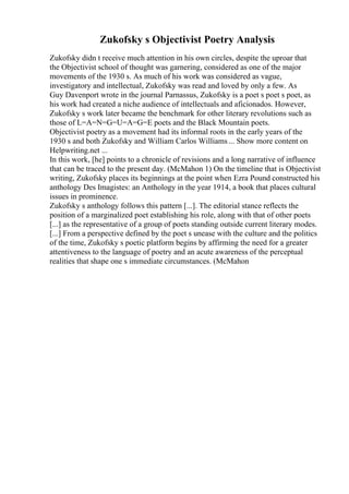 Zukofsky s Objectivist Poetry Analysis
Zukofsky didn t receive much attention in his own circles, despite the uproar that
the Objectivist school of thought was garnering, considered as one of the major
movements of the 1930 s. As much of his work was considered as vague,
investigatory and intellectual, Zukofsky was read and loved by only a few. As
Guy Davenport wrote in the journal Parnassus, Zukofsky is a poet s poet s poet, as
his work had created a niche audience of intellectuals and aficionados. However,
Zukofsky s work later became the benchmark for other literary revolutions such as
those of L=A=N=G=U=A=G=E poets and the Black Mountain poets.
Objectivist poetry as a movement had its informal roots in the early years of the
1930 s and both Zukofsky and William Carlos Williams... Show more content on
Helpwriting.net ...
In this work, [he] points to a chronicle of revisions and a long narrative of influence
that can be traced to the present day. (McMahon 1) On the timeline that is Objectivist
writing, Zukofsky places its beginnings at the point when Ezra Pound constructed his
anthology Des Imagistes: an Anthology in the year 1914, a book that places cultural
issues in prominence.
Zukofsky s anthology follows this pattern [...]. The editorial stance reflects the
position of a marginalized poet establishing his role, along with that of other poets
[...] as the representative of a group of poets standing outside current literary modes.
[...] From a perspective defined by the poet s unease with the culture and the politics
of the time, Zukofsky s poetic platform begins by affirming the need for a greater
attentiveness to the language of poetry and an acute awareness of the perceptual
realities that shape one s immediate circumstances. (McMahon
 