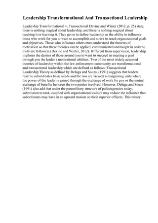 Leadership Transformational And Transactional Leadership
Leadership Transformational v. Transactional Devine and Winter (2012, p. 25) state,
there is nothing magical about leadership, and there is nothing magical about
teaching it or learning it. They go on to define leadership as the ability to influence
those who work for you to want to accomplish and strive to reach organizational goals
and objectives. Those who influence others must understand the theories of
motivation so that these theories can be applied, communicated and taught in order to
motivate followers (Devine and Winter, 2012). Different from supervision, leadership
implores the desires of those around you to want to succeed in meeting a goal
through you the leader s motivational abilities. Two of the most widely accepted
theories of leadership within the law enforcement community are transformational
and transactional leadership which are defined as follows: Transactional
Leadership Theory as defined by Deluga and Souza, (1991) suggests that leaders
react to subordinates basic needs and the two are viewed as bargaining units where
the power of the leader is gained through the exchange of work for pay or the mutual
exchange of benefits between the two parties involved. However, Deluga and Souza
(1991) also add that under the paramilitary structure of policeagencies today,
submission to rank, coupled with organizational culture may reduce the influence that
subordinates may have in an upward motion on their superior officers. This theory
 