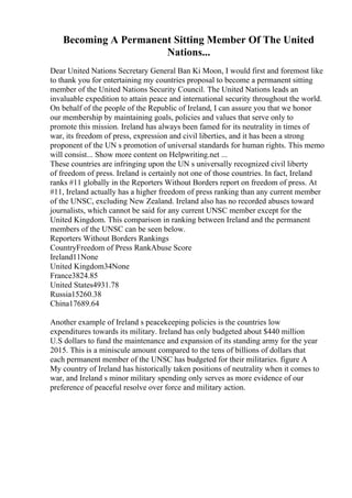 Becoming A Permanent Sitting Member Of The United
Nations...
Dear United Nations Secretary General Ban Ki Moon, I would first and foremost like
to thank you for entertaining my countries proposal to become a permanent sitting
member of the United Nations Security Council. The United Nations leads an
invaluable expedition to attain peace and international security throughout the world.
On behalf of the people of the Republic of Ireland, I can assure you that we honor
our membership by maintaining goals, policies and values that serve only to
promote this mission. Ireland has always been famed for its neutrality in times of
war, its freedom of press, expression and civil liberties, and it has been a strong
proponent of the UN s promotion of universal standards for human rights. This memo
will consist... Show more content on Helpwriting.net ...
These countries are infringing upon the UN s universally recognized civil liberty
of freedom of press. Ireland is certainly not one of those countries. In fact, Ireland
ranks #11 globally in the Reporters Without Borders report on freedom of press. At
#11, Ireland actually has a higher freedom of press ranking than any current member
of the UNSC, excluding New Zealand. Ireland also has no recorded abuses toward
journalists, which cannot be said for any current UNSC member except for the
United Kingdom. This comparison in ranking between Ireland and the permanent
members of the UNSC can be seen below.
Reporters Without Borders Rankings
CountryFreedom of Press RankAbuse Score
Ireland11None
United Kingdom34None
France3824.85
United States4931.78
Russia15260.38
China17689.64
Another example of Ireland s peacekeeping policies is the countries low
expenditures towards its military. Ireland has only budgeted about $440 million
U.S dollars to fund the maintenance and expansion of its standing army for the year
2015. This is a miniscule amount compared to the tens of billions of dollars that
each permanent member of the UNSC has budgeted for their militaries. figure A
My country of Ireland has historically taken positions of neutrality when it comes to
war, and Ireland s minor military spending only serves as more evidence of our
preference of peaceful resolve over force and military action.
 