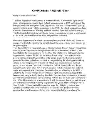 Gerry Adams Research Paper
Gerry Adams and The IRA
The Irish Republican Army started in Northern Ireland to protect and fight for the
rights of the catholic citizens there. Ireland was conquered in 1607 by England, this
brought protestant immigrants from England and Scotland. The Protestants quickly
came to be the majority of the population. In the 1920s the island was partitioned and
Catholics in the north felt that they had been removed from their political heritage.
The Protestants felt like they were losing out on resources and wanted to keep control
of the north. Neither side was satisfied and problems continued.
Over time there came to be ethnic controversy between the Catholic and Protestant
groups. The Catholic people were not able to get the same ... Show more content on
Helpwriting.net ...
This day will forever be remembered as Bloody Sunday. Bloody Sunday brought the
catholic people together and brought about militant actions from the IRA. It was
huge help in the propaganda war for the IRA. The whole world had seem what had
happened and support for the IRA increased dramatically. There were so many
people wanting to join IRA some had to be turned away. The British lost a lot of
power in Northern Ireland and excepted all responsibility for what happened Gerry
Adams is now the president of Sinn Fein which is an Irish nationalist political
party. He was born on October 6, 1948 in west Belfast, Northern Ireland. In his
earlier years he grew up as part of a working class catholic minority that suffered
social and economic discrimination. Adams finished his schooling in the 1960 s.
After this he became strongly involved in civil rights movements and decided to
become politically active by joining Sinn Fein. Due to Adams involvement with anti
government demonstrations he was interned without trial for many years throughout
the 1970 s. He was elected to a seat in the British Parliament, but never took his seat
due to the requirement of swearing alegience to the Queen. He became president of
Sinn Fein in 1983 and has held the position since. In 1984 Gerry Adams was
severely wounded when some one tried to assassinate him. He recovered and
continued on with his actions. He has never admitted to being a member of the
 