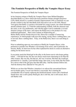 The Feminist Perspective of Buffy the Vampire Slayer Essay
The Feminist Perspective of Buffy the Vampire Slayer
In her feminist critique of Buffy the Vampire Slayer Anne Millard Daughtey
described Buffy as a show which obviously promotes female strength and power
(159). Buffy herself is a symbol of female empowerment (149); as feminists we can
all take comfort in the fact that Buffy kicks butt and so can we all (164). Sherryl
Vint agrees that Buffy is a positive role model for young women, one which feminism
should celebrate (para. 3). I find this understanding of Buffy, both the character and
the series, to be very problematic, and with this paper I aim to undertake a revised
feminist critique of the show, and expose the Buffyverse as the product of a very
traditional patriarchal ... Show more content on Helpwriting.net ...
Before Buffy and her friends discover this, Dawn has a number of unnerving
experiences, in which people walk up to her staring, saying There s nothing there, you
re not real, there s nothing there . Truly, in the Buffyverse, there is no such thing as
woman .
Prior to embarking upon my own analysis of Buffy the Vampire Slayer, it this
pertinent to consider Joss Whedon s envisioning of his series, and in particular, his
heroine, Buffy. In interviews he has often explained his desire to create an alternative
ending for the horror movie:
It was pretty much the blond girl in the alley in the horror movie who keeps getting
killed ... I felt bad for her, but she was always much more interesting to me than the
other women. She was fun, she had sex, she was vivacious. But then she would get
punished for it. Literally, I just had that image, that scene, in my mind, like the trailer
for a movie what if the girl goes into that dark alley. And the monster follows her.
And she destroys him. (Quoted in Vint, para. 6)
Whilst we see here that Whedon s intention is to subvert the conventional horror
movie/slasher genre, I m not sure that he is successful. He is running the
considerable risk of merely replacing the fetishised female victim with a fetishised
female hero; she is still a pretty blond girl, she is still fun, she is still sexual, she is
still Barbie with
 