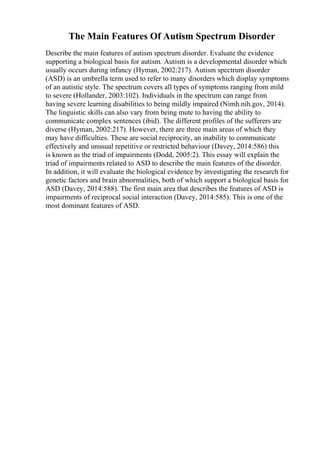 The Main Features Of Autism Spectrum Disorder
Describe the main features of autism spectrum disorder. Evaluate the evidence
supporting a biological basis for autism. Autism is a developmental disorder which
usually occurs during infancy (Hyman, 2002:217). Autism spectrum disorder
(ASD) is an umbrella term used to refer to many disorders which display symptoms
of an autistic style. The spectrum covers all types of symptoms ranging from mild
to severe (Hollander, 2003:102). Individuals in the spectrum can range from
having severe learning disabilities to being mildly impaired (Nimh.nih.gov, 2014).
The linguistic skills can also vary from being mute to having the ability to
communicate complex sentences (ibid). The different profiles of the sufferers are
diverse (Hyman, 2002:217). However, there are three main areas of which they
may have difficulties. These are social reciprocity, an inability to communicate
effectively and unusual repetitive or restricted behaviour (Davey, 2014:586) this
is known as the triad of impairments (Dodd, 2005:2). This essay will explain the
triad of impairments related to ASD to describe the main features of the disorder.
In addition, it will evaluate the biological evidence by investigating the research for
genetic factors and brain abnormalities, both of which support a biological basis for
ASD (Davey, 2014:588). The first main area that describes the features of ASD is
impairments of reciprocal social interaction (Davey, 2014:585). This is one of the
most dominant features of ASD.
 