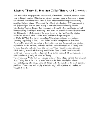 Literary Theory By Jonathan Culler Theory And Literary...
Aim The aim of this paper is to check which of the terms Theory or Theories can be
used in literary studies. Objective An attempt has been made in this paper to check
which of the above mentioned terms is more applicable in literary studies using
Jonathan Culler s Literary Theory: A Very Short Introduction (1997). Argument In
this paper I argue that the term Theory is applicable more in literary studies.
Introduction The word theory has been derived from, Greek word, theoria , which
means looking, viewing or beholding . The word has been used in English since the
late 16th century. Modern use of the word theory are derived from the original
definition, but have taken... Show more content on Helpwriting.net ...
. . (Culler 2) What does theory mean here? First, theory signals speculation .
Secondly, My theory is that . . . also claims to offer an explanation that is not
obvious. But generally, according to Culler, to count as a theory, not only must an
explanation not be obvious; it should involve a certain complexity. A theory must
be more than a hypothesis: it can t be obvious. Theory involves some complex
relations of systematic kind among a number of factors; and it cannot be easily
confirmed or disproved. If one bears all these factors in mind, it becomes easier to
understand what goes by the name of theory .
Theory as genre Works that are regarded as theory have effects beyond their original
field. Theory in a sense is not a set of methods for literary study but it is an
unbounded group of writings about all things under the sun, from the most technical
problems of academic philosophy to various ways which people have talked and
thought about the
 
