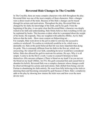 Reverend Hale Changes In The Crucible
In The Crucible, there are many complex characters who shift throughout the play.
Reverend Hale was one of the most complex of these characters. Hale s changes
were a direct result of the trials. Because of this Hale s changes can be traced
through his actions and motivations. Throughout the play, Reverend Hale was
changed by his faith, his knowledge of the truth, and by his guilt. From the
beginning of the play, it was quite clear that Reverend Hale s character was deeply
rooted in his faith and understanding. Hale firmly believes that everything in life can
be explained by books. This becomes evident when he is prompted about the weight
of his books. He responds, They are weighted with authority (Miller, Act I). Hale
believes that the truth... Show more content on Helpwriting.net ...
For example, Hale went down to the jail in order to convince the accused to
confess to witchcraft. To confess to witchcraft would be to lie, which was a
damnable sin. Hale at this point believed that life was more important than dying
for pride. This is extremely different from his faith in the first act, which was
unwavering. He valued life over faith, something he never would have considered
before. Hale also allowed his guilt to motivate his actions. He says, Why it is all
simple. I come to do the Devil s work. I come to counsel Christians to belie
themselves. (His sarcasm collapses.) There is blood on my head! Can you not see
the blood on my head! (Miller, Act IV). His guilt consumed him and caused him to
abandon his beliefs. Reverend Hale was a complex character whose changes could
be observed through his actions and motivations. Hale shifted from being a devote
Puritan to abandoning his faith entirely. He went from fully believing in the trials to
damning them and becoming consumed by guilt because of them. Hale s complexity
adds to the play by showing how intense the trials were and how even the most
devote were
 