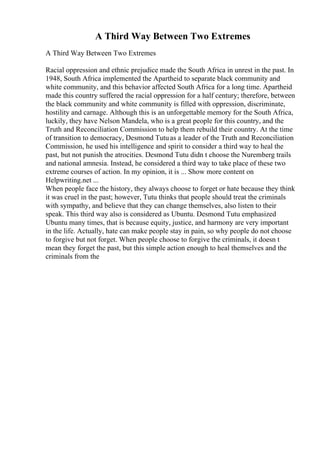 A Third Way Between Two Extremes
A Third Way Between Two Extremes
Racial oppression and ethnic prejudice made the South Africa in unrest in the past. In
1948, South Africa implemented the Apartheid to separate black community and
white community, and this behavior affected South Africa for a long time. Apartheid
made this country suffered the racial oppression for a half century; therefore, between
the black community and white community is filled with oppression, discriminate,
hostility and carnage. Although this is an unforgettable memory for the South Africa,
luckily, they have Nelson Mandela, who is a great people for this country, and the
Truth and Reconciliation Commission to help them rebuild their country. At the time
of transition to democracy, Desmond Tutuas a leader of the Truth and Reconciliation
Commission, he used his intelligence and spirit to consider a third way to heal the
past, but not punish the atrocities. Desmond Tutu didn t choose the Nuremberg trails
and national amnesia. Instead, he considered a third way to take place of these two
extreme courses of action. In my opinion, it is ... Show more content on
Helpwriting.net ...
When people face the history, they always choose to forget or hate because they think
it was cruel in the past; however, Tutu thinks that people should treat the criminals
with sympathy, and believe that they can change themselves, also listen to their
speak. This third way also is considered as Ubuntu. Desmond Tutu emphasized
Ubuntu many times, that is because equity, justice, and harmony are very important
in the life. Actually, hate can make people stay in pain, so why people do not choose
to forgive but not forget. When people choose to forgive the criminals, it doesn t
mean they forget the past, but this simple action enough to heal themselves and the
criminals from the
 
