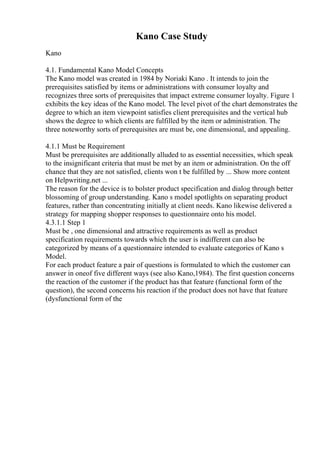 Kano Case Study
Kano
4.1. Fundamental Kano Model Concepts
The Kano model was created in 1984 by Noriaki Kano . It intends to join the
prerequisites satisfied by items or administrations with consumer loyalty and
recognizes three sorts of prerequisites that impact extreme consumer loyalty. Figure 1
exhibits the key ideas of the Kano model. The level pivot of the chart demonstrates the
degree to which an item viewpoint satisfies client prerequisites and the vertical hub
shows the degree to which clients are fulfilled by the item or administration. The
three noteworthy sorts of prerequisites are must be, one dimensional, and appealing.
4.1.1 Must be Requirement
Must be prerequisites are additionally alluded to as essential necessities, which speak
to the insignificant criteria that must be met by an item or administration. On the off
chance that they are not satisfied, clients won t be fulfilled by ... Show more content
on Helpwriting.net ...
The reason for the device is to bolster product specification and dialog through better
blossoming of group understanding. Kano s model spotlights on separating product
features, rather than concentrating initially at client needs. Kano likewise delivered a
strategy for mapping shopper responses to questionnaire onto his model.
4.3.1.1 Step 1
Must be , one dimensional and attractive requirements as well as product
specification requirements towards which the user is indifferent can also be
categorized by means of a questionnaire intended to evaluate categories of Kano s
Model.
For each product feature a pair of questions is formulated to which the customer can
answer in oneof five different ways (see also Kano,1984). The first question concerns
the reaction of the customer if the product has that feature (functional form of the
question), the second concerns his reaction if the product does not have that feature
(dysfunctional form of the
 