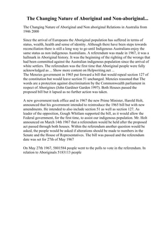 The Changing Nature of Aboriginal and Non-aboriginal...
The Changing Nature of Aboriginal and Non aboriginal Relations in Australia from
1946 2000
Since the arrival of Europeans the Aboriginal population has suffered in terms of
status, wealth, health and sense of identity. Although there have been steps towards
reconciliation there is still a long way to go until Indigenous Australians enjoy the
same status as non indigenous Australians. A referendum was made in 1967, it was a
hallmark in Aboriginal history. It was the beginning of the righting of the wrongs that
had been committed against the Australian indigenous population since the arrival of
white settlers. The referendum was the first time that Aboriginal people were fully
acknowledged as ... Show more content on Helpwriting.net ...
The Menzies government in 1965 put forward a bill that would repeal section 127 of
the constitution but would leave section 51 unchanged. Menzies reasoned that The
words are a protection against discrimination by the Commonwealth parliament in
respect of Aborigines (John Gardiner Garden 1997). Both Houses passed the
proposed bill but it lapsed as no further action was taken.
A new government took office and in 1967 the new Prime Minister, Harold Holt,
announced that his government intended to reintroduce the 1965 bill but with new
amendments. He intended to also include section 51 as well as section 127. As
leader of the opposition, Gough Whitlam supported the bill, as it would allow the
Federal government, for the first time, to assist our indigenous population. Mr. Holt
announced on March 14th 1967 that a referendum would be held after the proposed
act passed through both houses. Within the referendum another question would be
asked, the people would be asked if alterations should be made to numbers in the
Senate and the House of Representatives. The bill was passed and the referendum
date was set for 27th of May 1967
On May 27th 1967, 5801584 people went to the polls to vote in the referendum. In
relation to Aboriginals 5183113 people
 