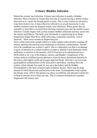 Urinary Bladder Infection
Patient has urinary tract infection. Urinary tract infection is usually a bladder
infection. More common in woman than men due to women having a shorter urethra
than men so it s easier for foreign germs to enter. This is why women are advised to
wipe from front to rear. Coitus otherwise referred to as sexual intercourse is also
another common cause for frequent urinary tract infections. When germs that are
normally in stool that is excreted from the large intestines gets into the urethra causes
infection. Usually begins with cystitis (urinary bladder infection) and may ascent into
the ureters and kidneys. The thirty year old female is experiencing fever (body
temperature higher than 98.6), chills (shivering, commonly caused by viral or
bacterial... Show more content on Helpwriting.net ...
First a clean catch urine sample which is a urine sample collected after cleaning off
urinary opening and catching urine midstream to minimize contamination. Second
test to be completed was a urine C and S. This is a laboratory test that is an attempt
to grow on bacteria on a culture medium in order to identify it and determine which
antibiotics is sensitive to the bacteria. (2013) Final test to be administered was a
KUB which is an x ray of the kidneys, ureters, and bladder. Completions of the
urinary analysis exhibited pyuria (presence of pus in urine), bacteriuria (bacteria in
the urine), and slightly acidic ph (oxygen deprived fluid). After the x ray test acute
pyelonephritis (inflammation of the renal pelvis and kidney. resulting from the
cystitis, which already has made its way up to the kidney and the bladder.
Pyelonephritis is the most common types of kidney disease. There may be large
amount of white blood cells and bacteria in the urine. Pyelonephritis could explain
the bloody urine. (2013) The patient was place on antibiotic and advised to drink lots
of fluid in amount of two litters per day. This is common treatment for a patient
diagnosed with urinary tract
 