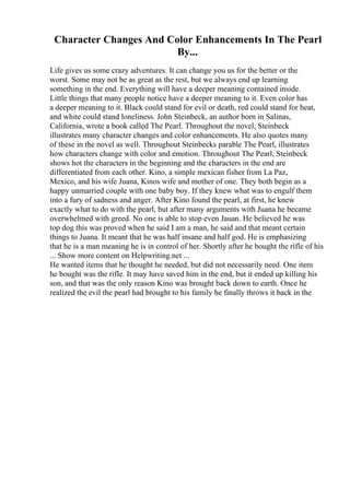 Character Changes And Color Enhancements In The Pearl
By...
Life gives us some crazy adventures. It can change you us for the better or the
worst. Some may not be as great as the rest, but we always end up learning
something in the end. Everything will have a deeper meaning contained inside.
Little things that many people notice have a deeper meaning to it. Even color has
a deeper meaning to it. Black could stand for evil or death, red could stand for heat,
and white could stand loneliness. John Steinbeck, an author born in Salinas,
California, wrote a book called The Pearl. Throughout the novel, Steinbeck
illustrates many character changes and color enhancements. He also quotes many
of these in the novel as well. Throughout Steinbecks parable The Pearl, illustrates
how characters change with color and emotion. Throughout The Pearl, Steinbeck
shows hot the characters in the beginning and the characters in the end are
differentiated from each other. Kino, a simple mexican fisher from La Paz,
Mexico, and his wife Juana, Kinos wife and mother of one. They both begin as a
happy unmarried couple with one baby boy. If they knew what was to engulf them
into a fury of sadness and anger. After Kino found the pearl, at first, he knew
exactly what to do with the pearl, but after many arguments with Juana he became
overwhelmed with greed. No one is able to stop even Jauan. He believed he was
top dog this was proved when he said I am a man, he said and that meant certain
things to Juana. It meant that he was half insane and half god. He is emphasizing
that he is a man meaning he is in control of her. Shortly after he bought the rifle of his
... Show more content on Helpwriting.net ...
He wanted items that he thought he needed, but did not necessarily need. One item
he bought was the rifle. It may have saved him in the end, but it ended up killing his
son, and that was the only reason Kino was brought back down to earth. Once he
realized the evil the pearl had brought to his family he finally throws it back in the
 