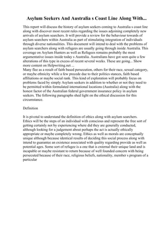 Asylum Seekers And Australia s Coast Line Along With...
This report will discuss the history of asylum seekers coming to Australia s coast line
along with discover most recent rules regarding the issues adjoining completely new
arrivals of asylum searchers. It will provide a review for the behaviour towards of
asylum searchers within Australia as part of stimulating integration of individuals
through diverse nationalities. This document will intend to deal with the problems of
asylum searchers along with refugees are usually going through inside Australia. This
coverage on Asylum Hunters as well as Refugees remains probably the most
argumentative issues inside today s Australia. Australians have got seen quite a few
alterations of this type in excess of recent several weeks. These are going... Show
more content on Helpwriting.net ...
Many flee as a result of faith based persecution, others for their race, sexual category,
or maybe ethnicity while a few precede due to their politics stances, faith based
affiliations or maybe social rank. This kind of exploration will probably focus on
problems faced by simply Asylum seekers in addition to whether or not they need to
be permitted within formulated international locations (Australia) along with the
honest factor of the Australian federal government insurance policy in asylum
seekers. The following paragraphs shed light on the ethical discussion for this
circumstance.
Definition
It is pivotal to understand the definition of ethics along with asylum searchers.
Ethics will be the steps of an individual with conscious and represent the free sort of
getting certainly not by experiencing where did they are generally conducted,
although looking for a judgement about perhaps the act is actually ethically
appropriate or maybe completely wrong. Ethics as well as morals are conceptually
unique although because identical results of deciding this social process along with
intend to guarantee an existence associated with quality regarding provide as well as
potential ages. Some sort of refugee is a one that is external their unique land and is
incapable or maybe resistant to return because of well founded concern with being
persecuted because of their race, religious beliefs, nationality, member s program of a
particular
 