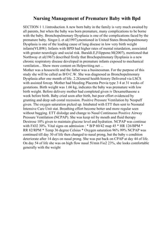 Nursing Management of Premature Baby with Bpd
SECTION 1 1.1introduction A new born baby in the family is very much awaited by
all parents, but when the baby was born premature, many complications to be borne
with the baby. Bronchopulmonary Dysplasia is one of the complications faced by the
premature baby. Singer.L et al(1997),mentioned in United States Bronchopulmonary
Dysplasia is one of the leading cause of lung disease in low very birth weight
infants(VLBW). Infants with BPD had higher rates of mental retardation, associated
with greater neurologic and social risk. Baraldi.E,Filippone.M(2007), mentioned that
Northway et al(1967) described firstly that Brochopulmonary Dysplasia is a new
chronic respiratory disease developed in premature infants exposed to mechanical
ventilation... Show more content on Helpwriting.net ...
Mother was a housewife and the father was a businessman. For the purpose of this
study she will be called as B/O C.W. She was diagnosed as Bronchopulmonary
Dysplasia after one month of life. 2.2General health history Delivered via LSCS
with assisted forcep. Mother had bleeding Placenta Previa type 3 4 at 31 weeks of
gestations. Birth weight was 1.66 kg, indicates the baby was premature with low
birth weight. Before delivery mother had completed given iv Dexamethasone a
week before birth. Baby cried soon after birth, but poor effort evidenced by
grunting and deep sub costal recession. Positive Pressure Ventilation by Neopuff
given. The oxygen saturation picked up. Intubated with ETT then sent to Neonatal
Intensive Care Unit stat. Breathing effort become better and more regular seen
without bagging. ETT dislodge and change to Nasal Continuous Positive Airway
Pressure Ventilation (NCPAP). She was keep nil by mouth and fluid therapy
Dextrose 10% given to maintain glucose level and hydration. NCPAP was continue
with FiO2 30%. Vital signs on admission : * B/P 60/42 map 45 * HR 126/BPM *
RR 82/RPM * Temp 36 degree Celsius * Oxygen saturation 96% 99% NCPAP was
continued till day 30 of life then changed to nasal prong, but the baby s condition
deteriorate after 14 days on nasal prong. She was put back on CPAP at day 44 of life.
On day 54 of life she was on high flow nasal 5l/min Fio2 23%, she looks comfortable
generally with the weight
 