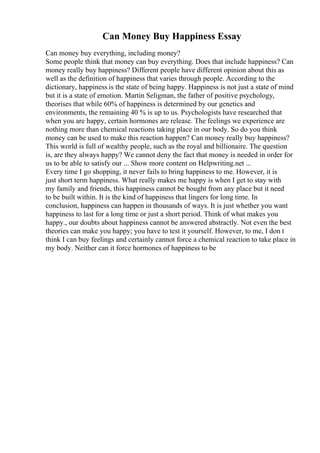 Can Money Buy Happiness Essay
Can money buy everything, including money?
Some people think that money can buy everything. Does that include happiness? Can
money really buy happiness? Different people have different opinion about this as
well as the definition of happiness that varies through people. According to the
dictionary, happiness is the state of being happy. Happiness is not just a state of mind
but it is a state of emotion. Martin Seligman, the father of positive psychology,
theorises that while 60% of happiness is determined by our genetics and
environments, the remaining 40 % is up to us. Psychologists have researched that
when you are happy, certain hormones are release. The feelings we experience are
nothing more than chemical reactions taking place in our body. So do you think
money can be used to make this reaction happen? Can money really buy happiness?
This world is full of wealthy people, such as the royal and billionaire. The question
is, are they always happy? We cannot deny the fact that money is needed in order for
us to be able to satisfy our ... Show more content on Helpwriting.net ...
Every time I go shopping, it never fails to bring happiness to me. However, it is
just short term happiness. What really makes me happy is when I get to stay with
my family and friends, this happiness cannot be bought from any place but it need
to be built within. It is the kind of happiness that lingers for long time. In
conclusion, happiness can happen in thousands of ways. It is just whether you want
happiness to last for a long time or just a short period. Think of what makes you
happy., our doubts about happiness cannot be answered abstractly. Not even the best
theories can make you happy; you have to test it yourself. However, to me, I don t
think I can buy feelings and certainly cannot force a chemical reaction to take place in
my body. Neither can it force hormones of happiness to be
 