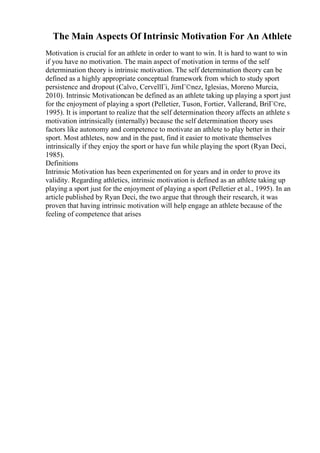 The Main Aspects Of Intrinsic Motivation For An Athlete
Motivation is crucial for an athlete in order to want to win. It is hard to want to win
if you have no motivation. The main aspect of motivation in terms of the self
determination theory is intrinsic motivation. The self determination theory can be
defined as a highly appropriate conceptual framework from which to study sport
persistence and dropout (Calvo, CervellГі, JimГ©nez, Iglesias, Moreno Murcia,
2010). Intrinsic Motivationcan be defined as an athlete taking up playing a sport just
for the enjoyment of playing a sport (Pelletier, Tuson, Fortier, Vallerand, BriГ©re,
1995). It is important to realize that the self determination theory affects an athlete s
motivation intrinsically (internally) because the self determination theory uses
factors like autonomy and competence to motivate an athlete to play better in their
sport. Most athletes, now and in the past, find it easier to motivate themselves
intrinsically if they enjoy the sport or have fun while playing the sport (Ryan Deci,
1985).
Definitions
Intrinsic Motivation has been experimented on for years and in order to prove its
validity. Regarding athletics, intrinsic motivation is defined as an athlete taking up
playing a sport just for the enjoyment of playing a sport (Pelletier et al., 1995). In an
article published by Ryan Deci, the two argue that through their research, it was
proven that having intrinsic motivation will help engage an athlete because of the
feeling of competence that arises
 