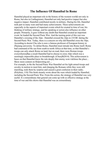 The Influence Of Hannibal In Rome
Hannibal played an important role in the history of the western world( not only in
Rome, but also in Carthaginian); Hannibal not only had positive impact but also
negative impact. Hannibal contributed mostly in military. During his life, Hannibal
took part in many wars and had many achievements. These achievements are
especially in the aspects of important events which he created in time of war, his
thinking of military strategy, and his speaking or action also influence on other
people. Primarily, it goes without any doubt that Hannibal created an important
event: he leaded the Second Punic War. And the turning point of this war was
Hannibal s crossing of the Alps . Hannibal crossed the Alps in 218 BC during the
Second Punic War. Today, there is a concern on why did Hannibal cross the Alps.
According to doctor Chu who is now a famous professor of European history in
Zhejiang university: To defeat Rome, Hannibal must intrude into Rome itself. Rome
had command of the sea from south to north Africa at that time, so that Hannibal s
troops can only attack Rome on land, but on road, there were Roman troops
everywhereпјЊas a result Hannibal had to choose to cross Alps which was a
seemingly impossible place to breakthrough. (ChuпјЊ2014). This achievement is
bases on that Hannibal knew the rule deeply that enemy won t defense the place...
Show more content on Helpwriting.net ...
For example, in the the Second Punic War Hannibal set his light armed troops and
cavalry in motion to meet him, and charging the Romans while they were still
marching, took them by surprise and caused a great confusion in their ranks.
(Polybius, 110) This book meanly wrote about the wars which leaded by Hannibal,
including the Second Punic War. From this action, the strategy of Hannibal was very
useful. It s extraordinary that general can come up with so effective strategy at the
time of war and this shows that Hannibal was an extraordinary
 