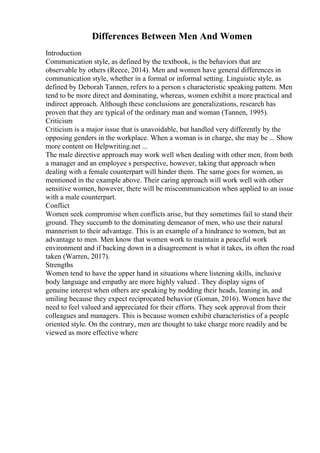 Differences Between Men And Women
Introduction
Communication style, as defined by the textbook, is the behaviors that are
observable by others (Reece, 2014). Men and women have general differences in
communication style, whether in a formal or informal setting. Linguistic style, as
defined by Deborah Tannen, refers to a person s characteristic speaking pattern. Men
tend to be more direct and dominating, whereas, women exhibit a more practical and
indirect approach. Although these conclusions are generalizations, research has
proven that they are typical of the ordinary man and woman (Tannen, 1995).
Criticism
Criticism is a major issue that is unavoidable, but handled very differently by the
opposing genders in the workplace. When a woman is in charge, she may be ... Show
more content on Helpwriting.net ...
The male directive approach may work well when dealing with other men, from both
a manager and an employee s perspective, however, taking that approach when
dealing with a female counterpart will hinder them. The same goes for women, as
mentioned in the example above. Their caring approach will work well with other
sensitive women, however, there will be miscommunication when applied to an issue
with a male counterpart.
Conflict
Women seek compromise when conflicts arise, but they sometimes fail to stand their
ground. They succumb to the dominating demeanor of men, who use their natural
mannerism to their advantage. This is an example of a hindrance to women, but an
advantage to men. Men know that women work to maintain a peaceful work
environment and if backing down in a disagreement is what it takes, its often the road
taken (Warren, 2017).
Strengths
Women tend to have the upper hand in situations where listening skills, inclusive
body language and empathy are more highly valued . They display signs of
genuine interest when others are speaking by nodding their heads, leaning in, and
smiling because they expect reciprocated behavior (Goman, 2016). Women have the
need to feel valued and appreciated for their efforts. They seek approval from their
colleagues and managers. This is because women exhibit characteristics of a people
oriented style. On the contrary, men are thought to take charge more readily and be
viewed as more effective where
 