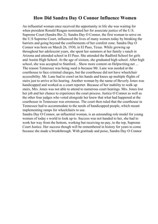 How Did Sandra Day O Connor Influence Women
An influential woman once received the opportunity in life she was waiting for
when president Ronald Reagan nominated her for associate justice of the U.S.
Supreme Court (Sandra Bio 2). Sandra Day O Connor, the first woman to serve on
the U.S Supreme Court, influenced the lives of many women today by breaking the
barriers and going beyond the confinements of her comfort zone. Sandra Day O
Connor was born on March 26, 1930, in El Paso, Texas. While growing up
throughout her adolescent years, she spent her summers at her family s ranch in
Arizona and attended school in El Paso. She attended the Radford School for girls
and Austin High School. At the age of sixteen, she graduated high school. After high
school, she was accepted to Stanford... Show more content on Helpwriting.net ...
The reason Tennessee was being sued is because Mr. Lane was needed at the
courthouse to face criminal charges, but the courthouse did not have wheelchair
accessibility. Mr. Lane had to crawl on his hands and knees up multiple flights of
stairs just to arrive at his hearing. Another woman by the name of Beverly Jones was
handicapped and worked as a court reporter. Because of her inability to walk up
stairs, Mrs. Jones was not able to attend to numerous court hearings. Mrs. Jones lost
her job and her chance to experience the court process. Justice O Connor as well as
the other four judges who voted alongside her knew that what had happened at the
courthouse in Tennessee was erroneous. The court then ruled that the courthouse in
Tennessee had to accommodate to the needs of handicapped people, which meant
implementing ramps for wheelchairs to use.
Sandra Day O Connor, an influential woman, is an astounding role model for young
women of today s world to look up to. Success was not handed to her, she had to
work her way from the bottom, working but receiving no pay, to the top, Supreme
Court Justice. Her success though will be remembered in history for years to come
because she made a breakthrough. With gratitude and poise, Sandra Day O Connor
 
