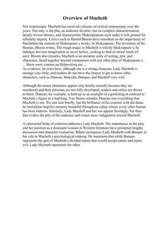 Overview of Macbeth
Not surprisingly, Macbeth has received volumes of critical commentary over the
years. Not only is the play an audience favorite, but its complex characterization,
deeply woven themes, and characteristic Shakespearean style make it rich ground for
scholarly inquiry. Critics such as Harold Bloom have remarked on the importance of
Macbethin the context of Shakespeare s works. In Shakespeare: The Invention of the
Human, Bloom writes, The rough magic in Macbeth is wholly Shakespeare s; he
indulges his own imagination as never before, seeking to find its moral limits (if
any). Bloom also remarks, Macbeth is an uncanny unity of setting, plot, and
characters, fused together beyond comparison with any other play of Shakespeare s.
... Show more content on Helpwriting.net ...
As evidence, he notes how, although she is a strong character, Lady Macbeth is
onstage very little; and readers do not have the chance to get to know other
characters, such as Duncan, Malcolm, Banquo, and Macduff very well.
Although the minor characters appear only briefly (usually because they are
murdered) and their personas are not fully developed, readers and critics are drawn
to them. Duncan, for example, is held up as an example of a good king in contrast to
Macbeth s figure as a bad king. Van Doren remarks, Duncan was everything that
Macbeth is not. We saw him briefly, but the brilliance of his contrast with the thane
he trusted has kept his memory beautiful throughout a play whose every other feature
has been hideous. Similarly, Lady Macduff and her son appear fleetingly, but their
fate evokes the pity of the audience and rouses more indignation toward Macbeth.
A substantial body of criticism addresses Lady Macbeth. Her importance in the play
and her position as a dominant woman in Western literature have prompted lengthy
discussion and character evaluation. Ribner juxtaposes Lady Macbeth with Banquo in
her role in Macbeth s psychological makeup. He maintains that while Banquo
represents the part of Macbeth s divided nature that would accept nature and reject
evil, Lady Macbeth represents the other
 