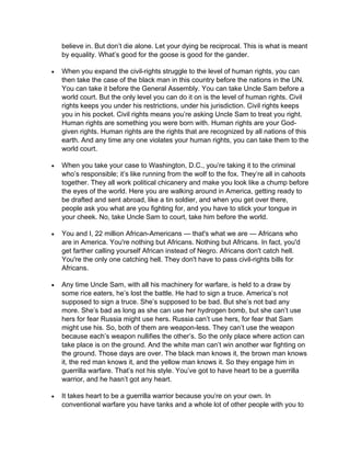 believe in. But don’t die alone. Let your dying be reciprocal. This is what is meant
by equality. What’s good for the goose is good for the gander.
 When you expand the civil-rights struggle to the level of human rights, you can
then take the case of the black man in this country before the nations in the UN.
You can take it before the General Assembly. You can take Uncle Sam before a
world court. But the only level you can do it on is the level of human rights. Civil
rights keeps you under his restrictions, under his jurisdiction. Civil rights keeps
you in his pocket. Civil rights means you’re asking Uncle Sam to treat you right.
Human rights are something you were born with. Human rights are your God-
given rights. Human rights are the rights that are recognized by all nations of this
earth. And any time any one violates your human rights, you can take them to the
world court.
 When you take your case to Washington, D.C., you’re taking it to the criminal
who’s responsible; it’s like running from the wolf to the fox. They’re all in cahoots
together. They all work political chicanery and make you look like a chump before
the eyes of the world. Here you are walking around in America, getting ready to
be drafted and sent abroad, like a tin soldier, and when you get over there,
people ask you what are you fighting for, and you have to stick your tongue in
your cheek. No, take Uncle Sam to court, take him before the world.
 You and I, 22 million African-Americans — that's what we are — Africans who
are in America. You're nothing but Africans. Nothing but Africans. In fact, you'd
get farther calling yourself African instead of Negro. Africans don't catch hell.
You're the only one catching hell. They don't have to pass civil-rights bills for
Africans.
 Any time Uncle Sam, with all his machinery for warfare, is held to a draw by
some rice eaters, he’s lost the battle. He had to sign a truce. America’s not
supposed to sign a truce. She’s supposed to be bad. But she’s not bad any
more. She’s bad as long as she can use her hydrogen bomb, but she can’t use
hers for fear Russia might use hers. Russia can’t use hers, for fear that Sam
might use his. So, both of them are weapon-less. They can’t use the weapon
because each’s weapon nullifies the other’s. So the only place where action can
take place is on the ground. And the white man can’t win another war fighting on
the ground. Those days are over. The black man knows it, the brown man knows
it, the red man knows it, and the yellow man knows it. So they engage him in
guerrilla warfare. That’s not his style. You’ve got to have heart to be a guerrilla
warrior, and he hasn’t got any heart.
 It takes heart to be a guerrilla warrior because you’re on your own. In
conventional warfare you have tanks and a whole lot of other people with you to
 