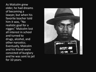 As Malcolm grew older, he had dreams of becoming a lawyer, but when his favorite teacher told him it was, “No realistic goal for a nigger,” Malcolm lost all interest in school and turned to drugs, alcohol, and other narcotics.  Eventually, Malcolm and his friend were convicted of burglary and he was sent to jail for 10 years. 