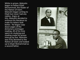 While in prison, Malcolm began to follow Elijah Muhammad, the leader of the Nation of Islam.  Malcolm began writing to Elijah but never had any replies.Angry at this, Malcolm decided to enhance his literature to make his letters look better.  He began copy down pages of the dictionary and began reading. All of his time spent on studying and reading made his prison time go by fast. Malcolm was truly devoted to the Nation of Islam and looked up to Elijah Muhammad as a second father.  