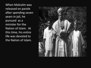 When Malcolm was released on parole after spending seven years in jail, he pursued  as a minister for the Nation of Islam.  At this time, his entire life was devoted to the Nation of Islam. 
