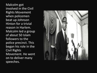 Malcolm got involved in the Civil Rights Movement when policemen beat up Johnson Hinton for a trivial reason in Harlem.  Malcolm led a group of about 50 Islam followers to the police precinct. This began his role in the Civil Rights Movement. He went on to deliver many speeches. 