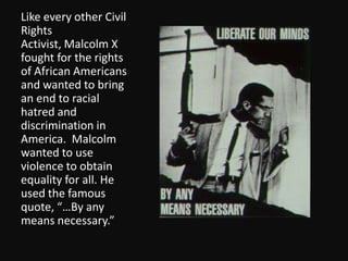 Like every other Civil Rights Activist, Malcolm X fought for the rights of African Americans and wanted to bring an end to racial hatred and discrimination in America.  Malcolm wanted to use violence to obtain equality for all. He used the famous quote, “…By any means necessary.” 