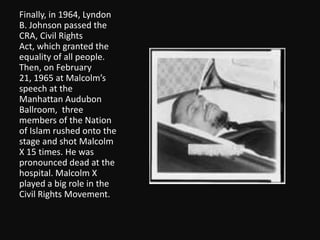 Finally, in 1964, Lyndon B. Johnson passed the CRA, Civil Rights Act, which granted the equality of all people.  Then, on February 21, 1965 at Malcolm’s speech at the Manhattan Audubon Ballroom, three members of the Nation of Islam rushed onto the stage and shot Malcolm X 15 times. He was pronounced dead at the hospital. Malcolm X played a big role in the Civil Rights Movement. 
