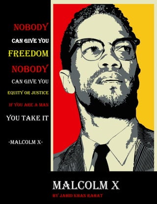 Page | 0
Malcolm X
By Jahid Khan Rahat
Nobody
Can give you
Freedom
Nobody
Can give you
Equity or justice
if you are a man
you take it
-Malcolm X-
 