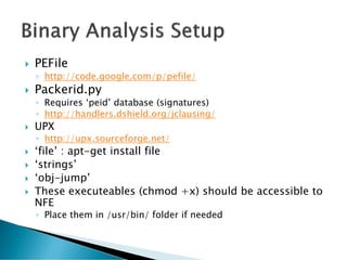    PEFile
    ◦ http://code.google.com/p/pefile/
   Packerid.py
    ◦ Requires ‘peid’ database (signatures)
    ◦ http://handlers.dshield.org/jclausing/
   UPX
    ◦ http://upx.sourceforge.net/
   ‘file’ : apt-get install file
   ‘strings’
   ‘obj-jump’
   These executeables (chmod +x) should be accessible to
    NFE
    ◦ Place them in /usr/bin/ folder if needed
 