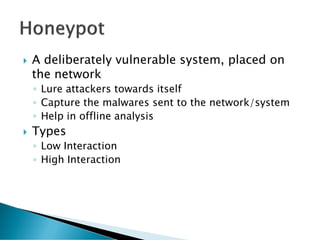    A deliberately vulnerable system, placed on
    the network
    ◦ Lure attackers towards itself
    ◦ Capture the malwares sent to the network/system
    ◦ Help in offline analysis
   Types
    ◦ Low Interaction
    ◦ High Interaction
 