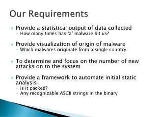    Provide a statistical output of data collected
    ◦ How many times has ‘a’ malware hit us?

   Provide visualization of origin of malware
    ◦ Which malwares originate from a single country

   To determine and focus on the number of new
    attacks on to the system

   Provide a framework to automate initial static
    analysis
    ◦ Is it packed?
    ◦ Any recognizable ASCII strings in the binary
 