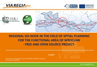 REGIONAL SDI NODE IN THE FIELD OF SPTIAL PLANNING
          FOR THE FUNCTIONAL AREA OF WROCLAW
             - FREE AND OPEN SOURCE PROJECT-

                                                                   GI 2011
This project is implemented through the CENTRAL EUROPE Programme
co-financed by the ERDF.


                                                                             www.viaregiaplus.eu
 