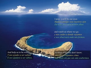 I pray, you'll be our eyesI pray, you'll be our eyes
Imploro porque seas nuestros ojosImploro porque seas nuestros ojos
Eu rezo, você será nossos olhosEu rezo, você será nossos olhos
And help us to be wise,And help us to be wise,
Y nos ayudes a ser sabiosY nos ayudes a ser sabios
E nos ajudará a ser sábiosE nos ajudará a ser sábios,,
and watch us where we go.and watch us where we go.
y nos cuides a donde vayamosy nos cuides a donde vayamos
e nos observará onde nós formos.e nos observará onde nós formos.
in times when we don't know.in times when we don't know.
cuando no sepamos cómo.cuando no sepamos cómo.
nas vezes em que nós não soubermos.nas vezes em que nós não soubermos.
 