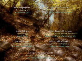 lead us to a place.lead us to a place.
Guíanos a algún lugarGuíanos a algún lugar
leve-nos para um lugar.leve-nos para um lugar.
guide us with your grace,guide us with your grace,
guíanos con tu gracia,guíanos con tu gracia,
guia-nos com sua graça,guia-nos com sua graça,
When shadows fill our day,When shadows fill our day,
Cuando las sombras invadan nuestro día,Cuando las sombras invadan nuestro día,
Quando sombras encherem nosso dia,Quando sombras encherem nosso dia,
quanta fede chequanta fede che
cuanta fe quecuanta fe que
quanta fé quequanta fé que
Give us faith, so we'll be safe.Give us faith, so we'll be safe.
Danos fe, para que estemos a salvo.Danos fe, para que estemos a salvo.
Dê nos fé, então seremos salvos.Dê nos fé, então seremos salvos.
Nella mia preghiera,Nella mia preghiera,
En mi plegariaEn mi plegaria
Na minha oração,Na minha oração,
Let this be our prayer.Let this be our prayer.
Permite que ésta sea nuestra oraciónPermite que ésta sea nuestra oración
Deixe isso ser nossa oração.Deixe isso ser nossa oração.
 